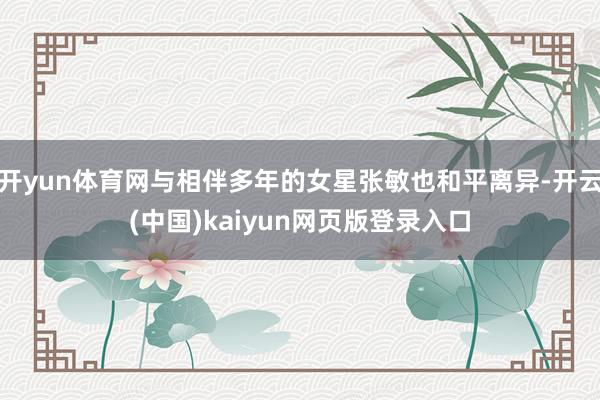 开yun体育网与相伴多年的女星张敏也和平离异-开云(中国)kaiyun网页版登录入口