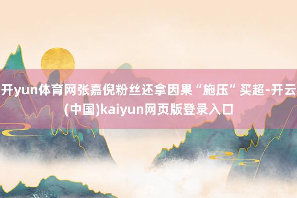 开yun体育网张嘉倪粉丝还拿因果“施压”买超-开云(中国)kaiyun网页版登录入口
