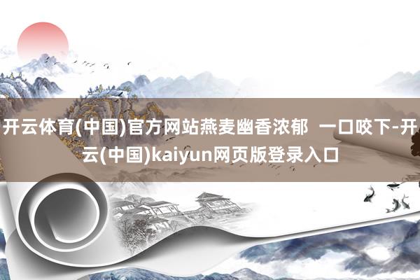 开云体育(中国)官方网站燕麦幽香浓郁  一口咬下-开云(中国)kaiyun网页版登录入口