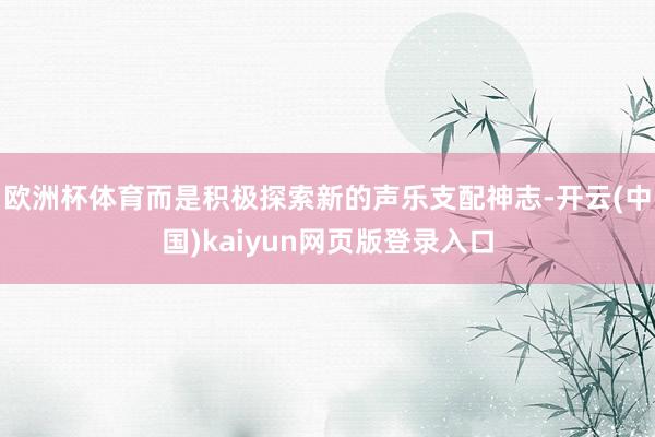 欧洲杯体育而是积极探索新的声乐支配神志-开云(中国)kaiyun网页版登录入口
