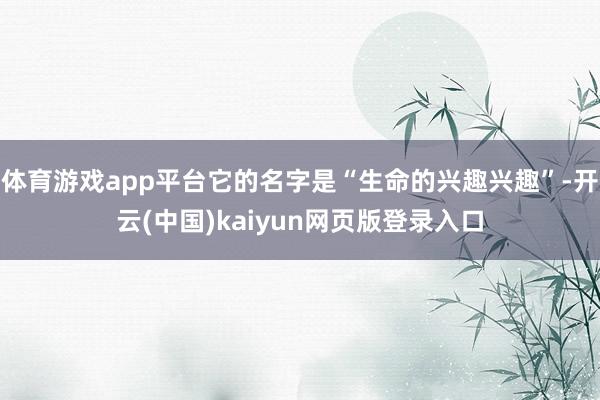 体育游戏app平台它的名字是“生命的兴趣兴趣”-开云(中国)kaiyun网页版登录入口