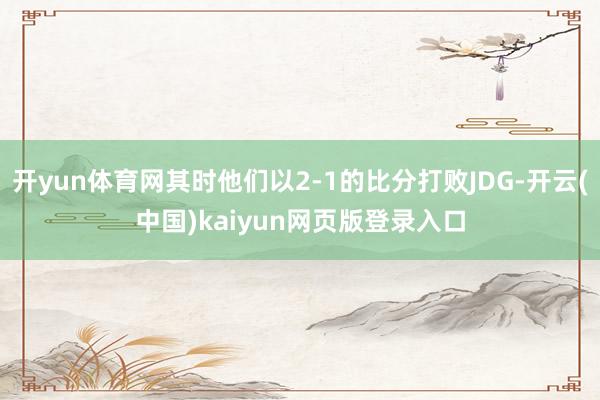 开yun体育网其时他们以2-1的比分打败JDG-开云(中国)kaiyun网页版登录入口