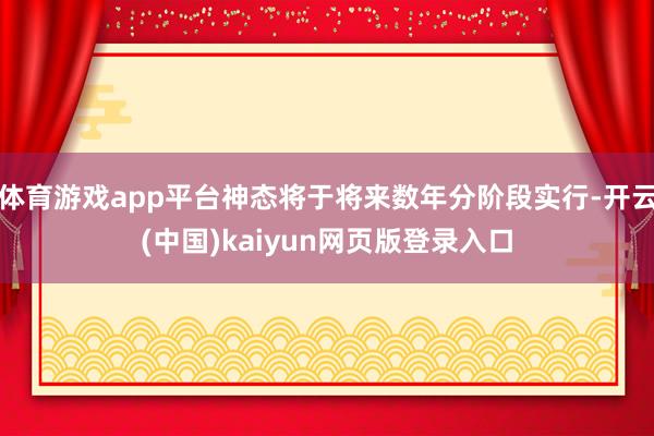 体育游戏app平台神态将于将来数年分阶段实行-开云(中国)kaiyun网页版登录入口
