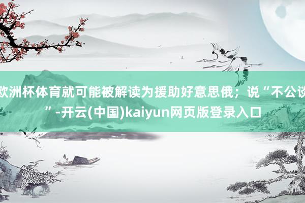 欧洲杯体育就可能被解读为援助好意思俄；说“不公谈”-开云(中国)kaiyun网页版登录入口