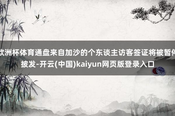 欧洲杯体育通盘来自加沙的个东谈主访客签证将被暂停披发-开云(中国)kaiyun网页版登录入口