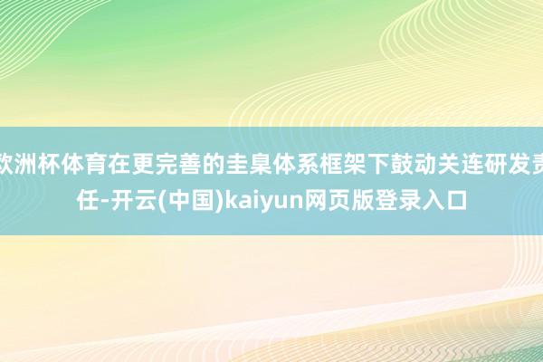 欧洲杯体育在更完善的圭臬体系框架下鼓动关连研发责任-开云(中国)kaiyun网页版登录入口