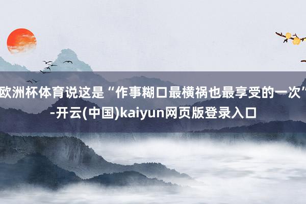 欧洲杯体育说这是“作事糊口最横祸也最享受的一次”-开云(中国)kaiyun网页版登录入口