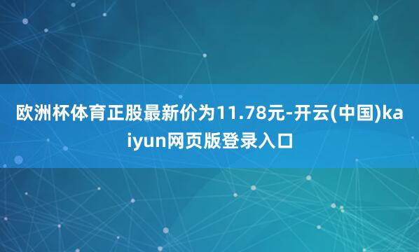 欧洲杯体育正股最新价为11.78元-开云(中国)kaiyun网页版登录入口