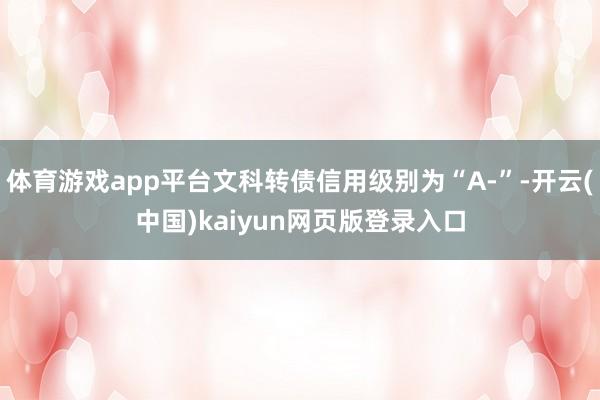 体育游戏app平台文科转债信用级别为“A-”-开云(中国)kaiyun网页版登录入口