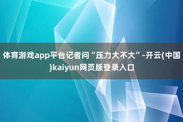 体育游戏app平台记者问“压力大不大”-开云(中国)kaiyun网页版登录入口