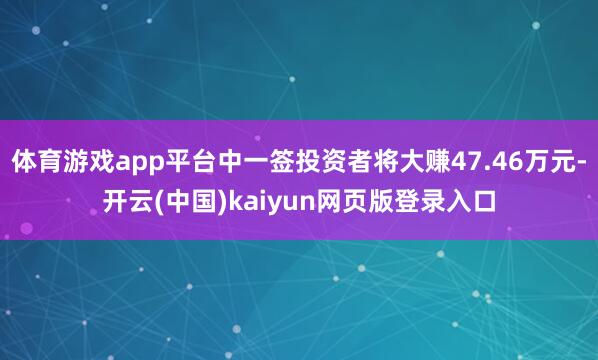 体育游戏app平台中一签投资者将大赚47.46万元-开云(中国)kaiyun网页版登录入口