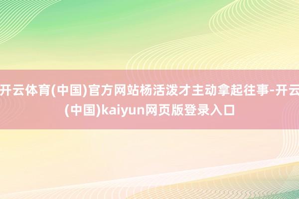 开云体育(中国)官方网站杨活泼才主动拿起往事-开云(中国)kaiyun网页版登录入口