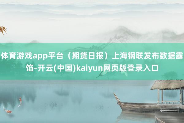 体育游戏app平台（期货日报）　　上海钢联发布数据露馅-开云(中国)kaiyun网页版登录入口
