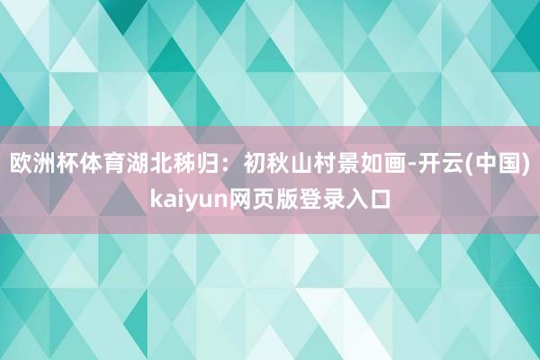 欧洲杯体育湖北秭归：初秋山村景如画-开云(中国)kaiyun网页版登录入口