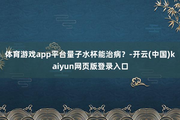 体育游戏app平台量子水杯能治病？-开云(中国)kaiyun网页版登录入口