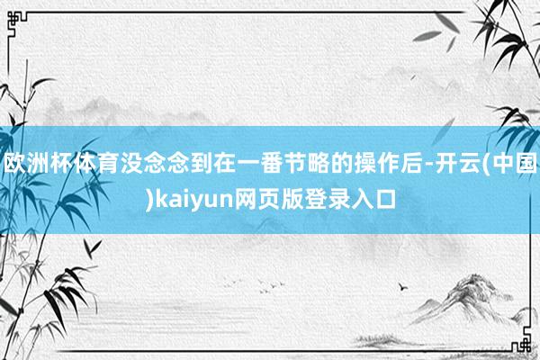 欧洲杯体育没念念到在一番节略的操作后-开云(中国)kaiyun网页版登录入口