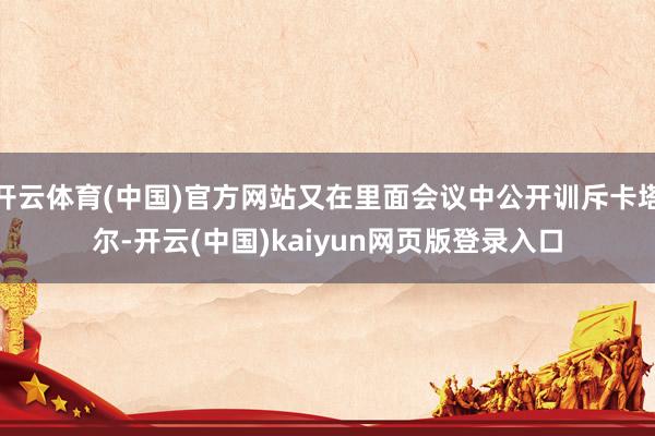 开云体育(中国)官方网站又在里面会议中公开训斥卡塔尔-开云(中国)kaiyun网页版登录入口