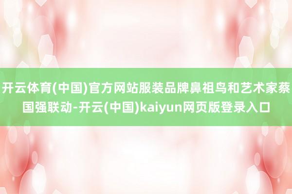 开云体育(中国)官方网站服装品牌鼻祖鸟和艺术家蔡国强联动-开云(中国)kaiyun网页版登录入口