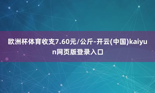 欧洲杯体育收支7.60元/公斤-开云(中国)kaiyun网页版登录入口
