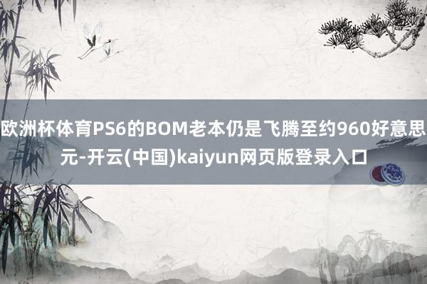 欧洲杯体育PS6的BOM老本仍是飞腾至约960好意思元-开云(中国)kaiyun网页版登录入口