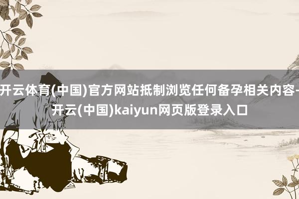 开云体育(中国)官方网站抵制浏览任何备孕相关内容-开云(中国)kaiyun网页版登录入口