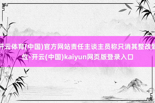 开云体育(中国)官方网站责任主谈主员称只消其整改到位-开云(中国)kaiyun网页版登录入口