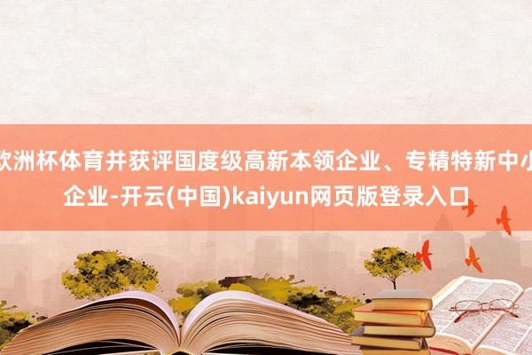 欧洲杯体育并获评国度级高新本领企业、专精特新中小企业-开云(中国)kaiyun网页版登录入口