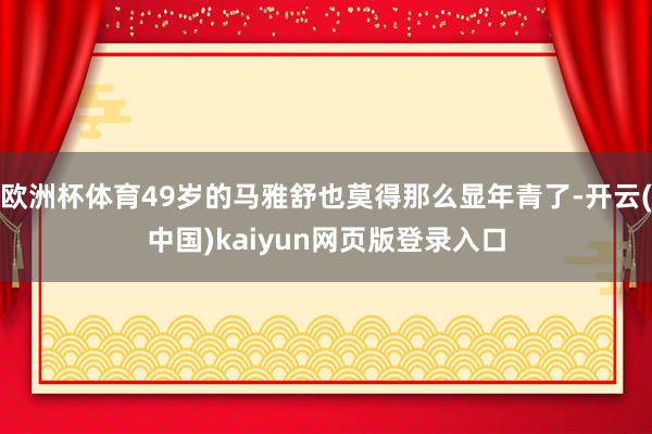 欧洲杯体育49岁的马雅舒也莫得那么显年青了-开云(中国)kaiyun网页版登录入口