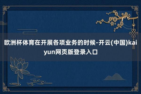 欧洲杯体育在开展各项业务的时候-开云(中国)kaiyun网页版登录入口