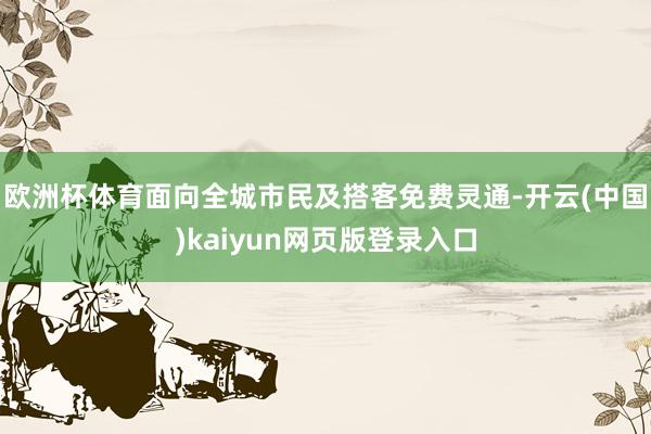 欧洲杯体育面向全城市民及搭客免费灵通-开云(中国)kaiyun网页版登录入口