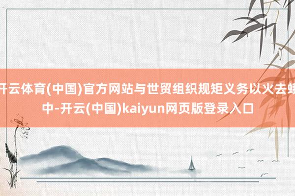 开云体育(中国)官方网站与世贸组织规矩义务以火去蛾中-开云(中国)kaiyun网页版登录入口