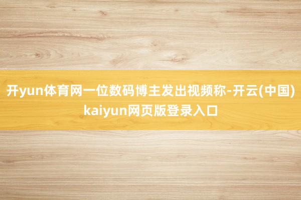 开yun体育网一位数码博主发出视频称-开云(中国)kaiyun网页版登录入口