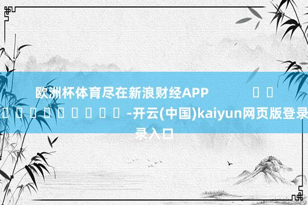欧洲杯体育尽在新浪财经APP            													-开云(中国)kaiyun网页版登录入口