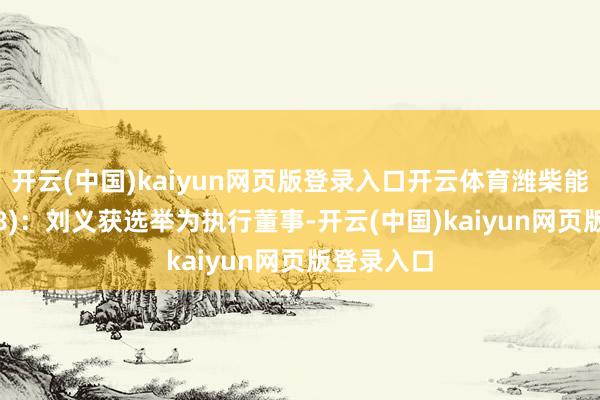 开云(中国)kaiyun网页版登录入口开云体育潍柴能源(02338)：刘义获选举为执行董事-开云(中国)kaiyun网页版登录入口