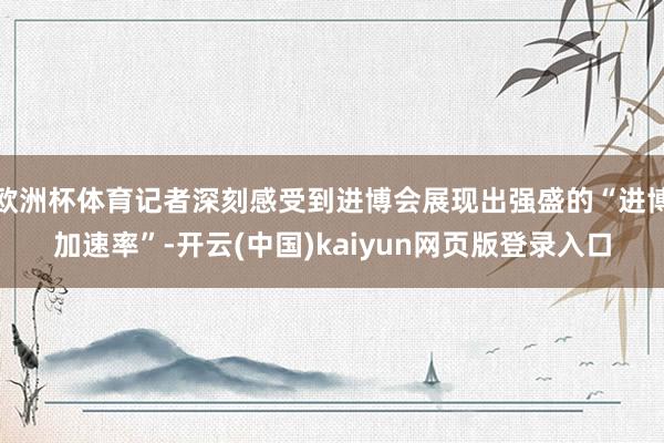 欧洲杯体育记者深刻感受到进博会展现出强盛的“进博加速率”-开云(中国)kaiyun网页版登录入口