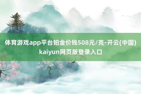 体育游戏app平台铂金价钱508元/克-开云(中国)kaiyun网页版登录入口