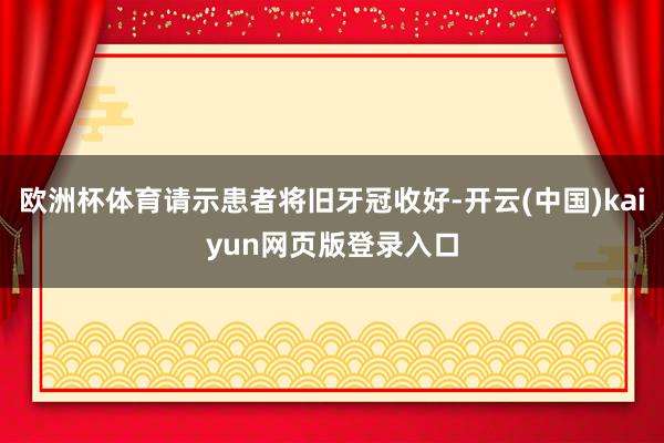 欧洲杯体育请示患者将旧牙冠收好-开云(中国)kaiyun网页版登录入口