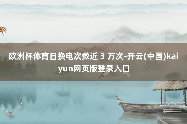 欧洲杯体育日换电次数近 3 万次-开云(中国)kaiyun网页版登录入口