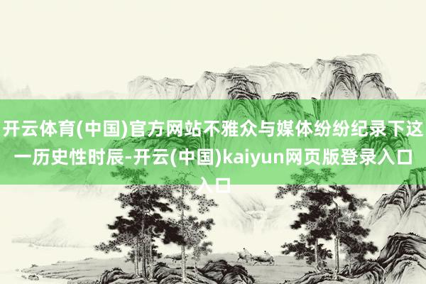 开云体育(中国)官方网站不雅众与媒体纷纷纪录下这一历史性时辰-开云(中国)kaiyun网页版登录入口