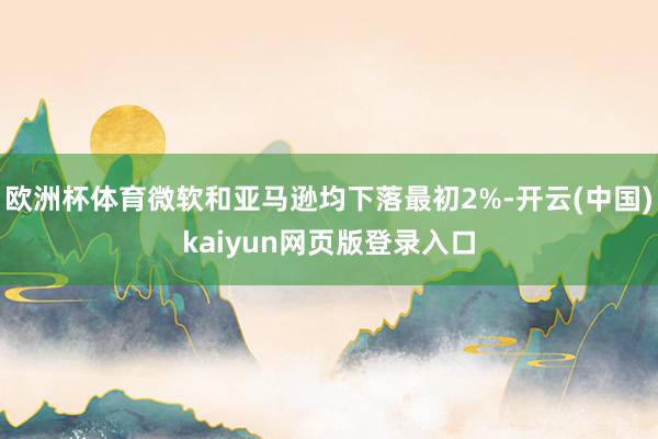欧洲杯体育微软和亚马逊均下落最初2%-开云(中国)kaiyun网页版登录入口