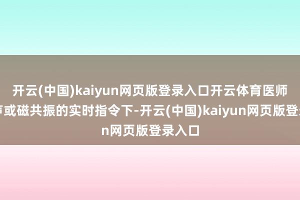 开云(中国)kaiyun网页版登录入口开云体育医师在超声或磁共振的实时指令下-开云(中国)kaiyun网页版登录入口