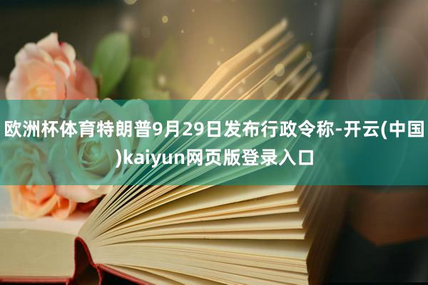 欧洲杯体育特朗普9月29日发布行政令称-开云(中国)kaiyun网页版登录入口