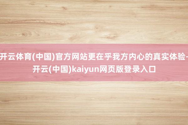 开云体育(中国)官方网站更在乎我方内心的真实体验-开云(中国)kaiyun网页版登录入口