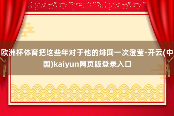 欧洲杯体育把这些年对于他的绯闻一次澄莹-开云(中国)kaiyun网页版登录入口
