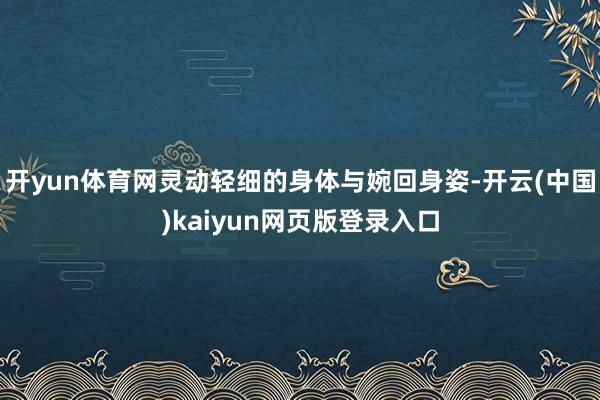 开yun体育网灵动轻细的身体与婉回身姿-开云(中国)kaiyun网页版登录入口