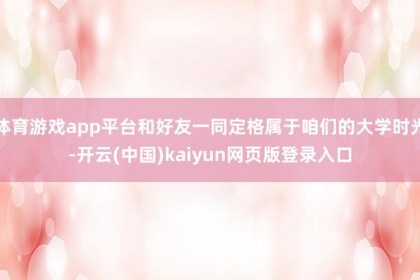 体育游戏app平台和好友一同定格属于咱们的大学时光-开云(中国)kaiyun网页版登录入口