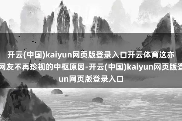 开云(中国)kaiyun网页版登录入口开云体育这亦然好多网友不再珍视的中枢原因-开云(中国)kaiyun网页版登录入口