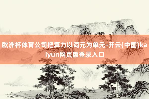 欧洲杯体育公司把算力以词元为单元-开云(中国)kaiyun网页版登录入口