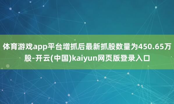 体育游戏app平台增抓后最新抓股数量为450.65万股-开云(中国)kaiyun网页版登录入口