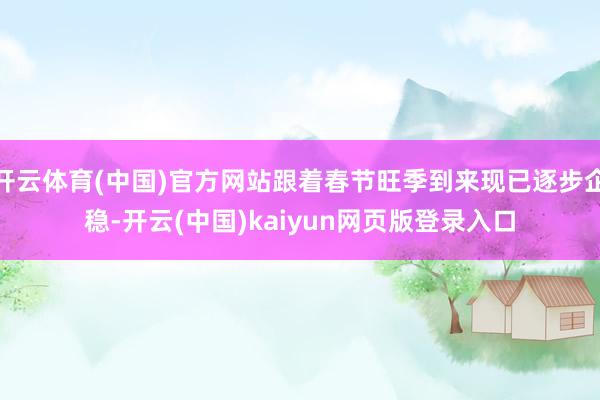 开云体育(中国)官方网站跟着春节旺季到来现已逐步企稳-开云(中国)kaiyun网页版登录入口